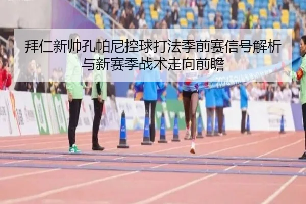 拜仁新帅孔帕尼控球打法季前赛信号解析与新赛季战术走向前瞻