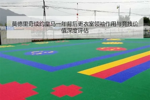 莫德里奇续约皇马一年背后更衣室领袖作用与竞技价值深度评估