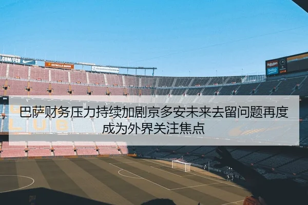 巴萨财务压力持续加剧京多安未来去留问题再度成为外界关注焦点