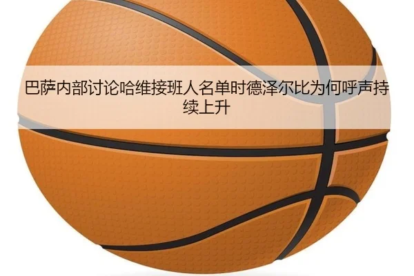 巴萨内部讨论哈维接班人名单时德泽尔比为何呼声持续上升