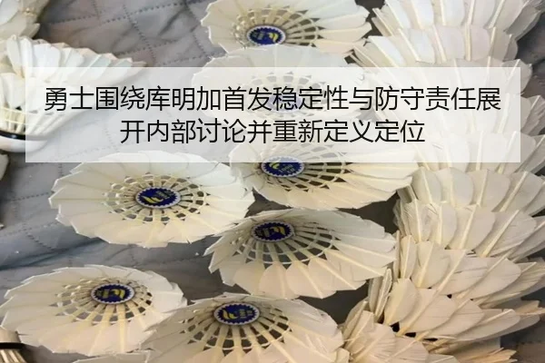 勇士围绕库明加首发稳定性与防守责任展开内部讨论并重新定义定位