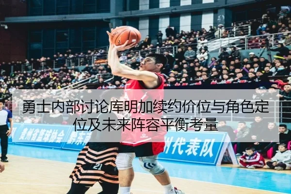 勇士内部讨论库明加续约价位与角色定位及未来阵容平衡考量
