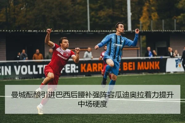 曼城酝酿引进巴西后腰补强阵容瓜迪奥拉着力提升中场硬度